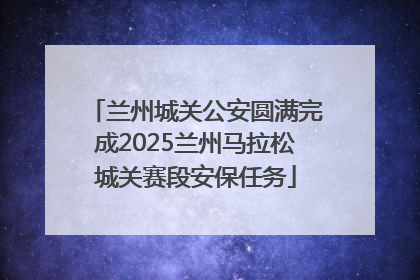 兰州城关公安圆满完成2025兰州马拉松城关赛段安保任务