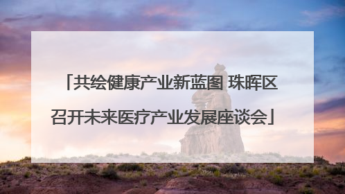 共绘健康产业新蓝图 珠晖区召开未来医疗产业发展座谈会