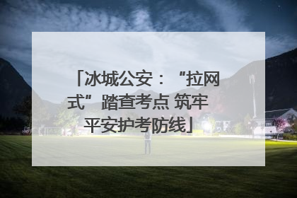 冰城公安：“拉网式”踏查考点 筑牢平安护考防线