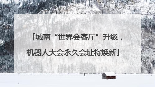 城南“世界会客厅”升级，机器人大会永久会址将焕新