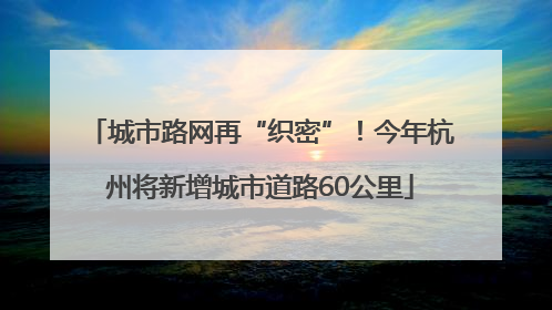 城市路网再“织密”！今年杭州将新增城市道路60公里