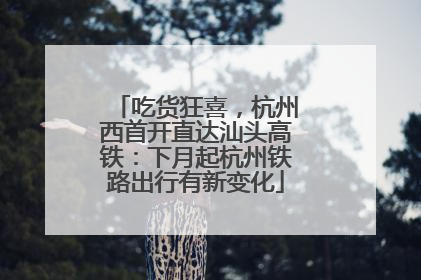 吃货狂喜，杭州西首开直达汕头高铁：下月起杭州铁路出行有新变化