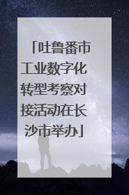 吐鲁番市工业数字化转型考察对接活动在长沙市举办