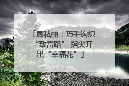 周私丽：巧手钩织“致富路” 指尖开出“幸福花”
