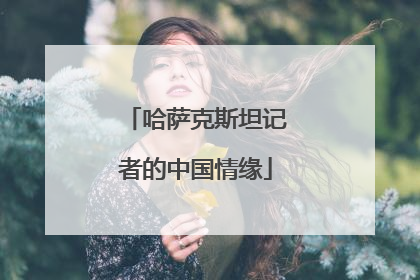 哈萨克斯坦记者的中国情缘