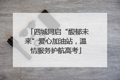 四城同启“馥郁未来”爱心加油站，温情服务护航高考