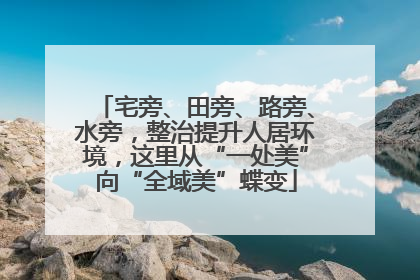 宅旁、田旁、路旁、水旁，整治提升人居环境，这里从“一处美”向“全域美”蝶变