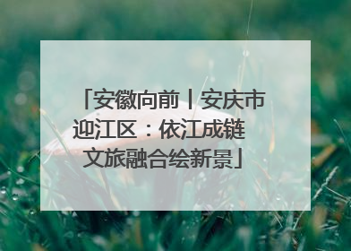 安徽向前丨安庆市迎江区：依江成链 文旅融合绘新景