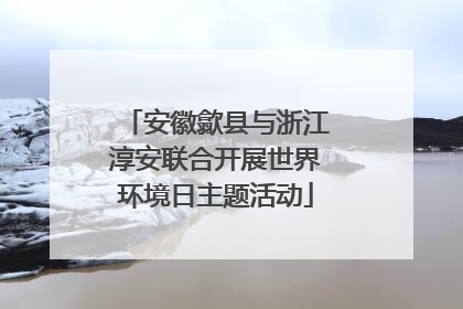 安徽歙县与浙江淳安联合开展世界环境日主题活动
