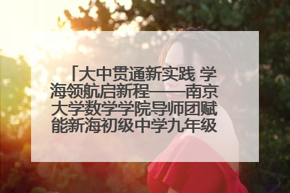 大中贯通新实践 学海领航启新程——南京大学数学学院导师团赋能新海初级中学九年级学子生涯规划