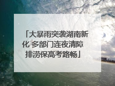 大暴雨突袭湖南新化 多部门连夜清障排涝保高考路畅