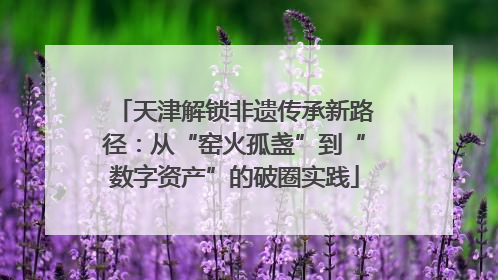 天津解锁非遗传承新路径：从“窑火孤盏”到“数字资产”的破圈实践