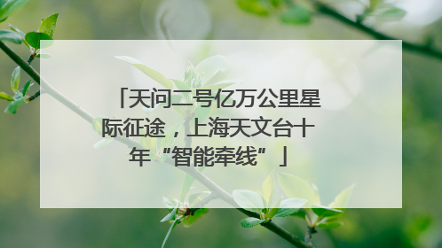 天问二号亿万公里星际征途，上海天文台十年“智能牵线”