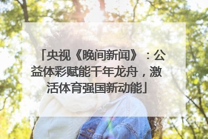 央视《晚间新闻》：公益体彩赋能千年龙舟，激活体育强国新动能