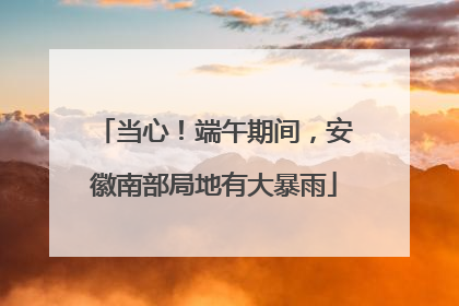 当心！端午期间，安徽南部局地有大暴雨