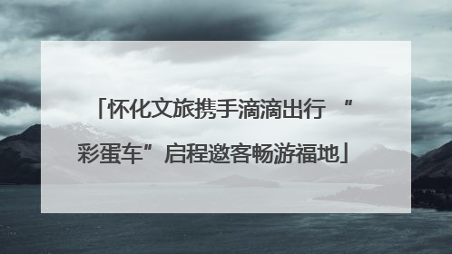 怀化文旅携手滴滴出行 “彩蛋车”启程邀客畅游福地