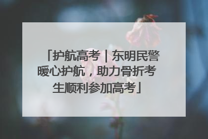 护航高考｜东明民警暖心护航，助力骨折考生顺利参加高考