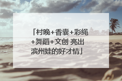 村晚+香囊+彩绳+舞蹈+文创 亮出滨州娃的好才情