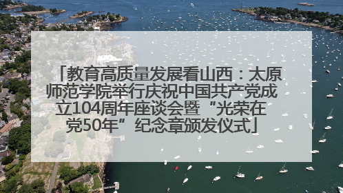 教育高质量发展看山西：太原师范学院举行庆祝中国共产党成立104周年座谈会暨“光荣在党50年”纪念章颁发仪式