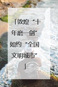 敦煌“十年磨一剑”如约“全国文明城市”