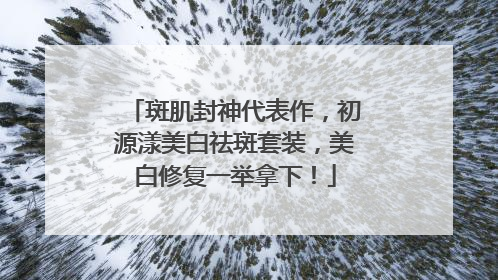 斑肌封神代表作，初源漾美白祛斑套装，美白修复一举拿下！