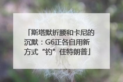 斯塔默折腰和卡尼的沉默：G6正各自用新方式“钓”住特朗普