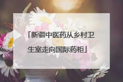 新疆中医药从乡村卫生室走向国际药柜