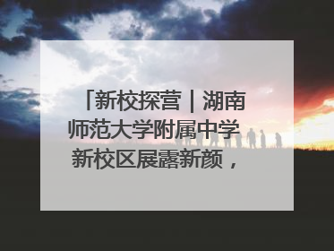 新校探营｜湖南师范大学附属中学新校区展露新颜，9月开学迎新