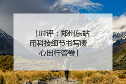 时评：郑州东站用科技细节书写暖心出行答卷