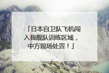 日本自卫队飞机闯入我舰队训练区域，中方现场处置！