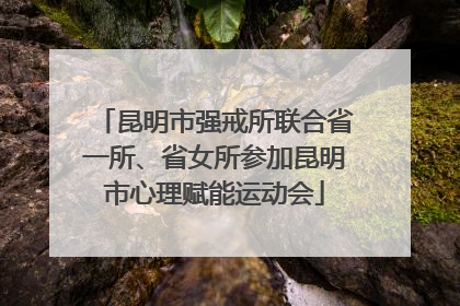 昆明市强戒所联合省一所、省女所参加昆明市心理赋能运动会