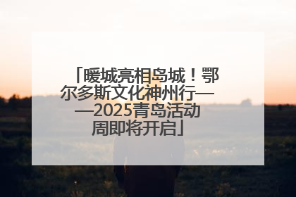 暖城亮相岛城！鄂尔多斯文化神州行——2025青岛活动周即将开启