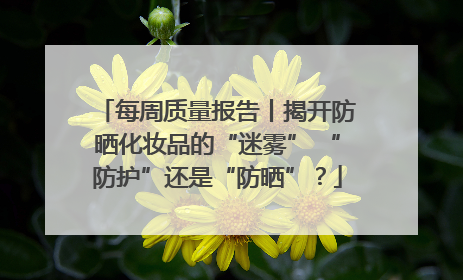 每周质量报告丨揭开防晒化妆品的“迷雾” “防护”还是“防晒”？