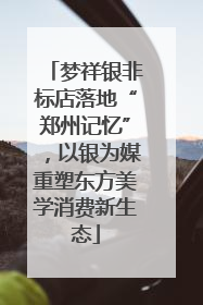 梦祥银非标店落地“郑州记忆”，以银为媒重塑东方美学消费新生态