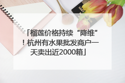 榴莲价格持续“降维”！杭州有水果批发商户一天卖出近2000箱