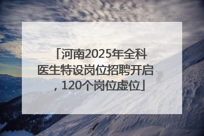 河南2025年全科医生特设岗位招聘开启，120个岗位虚位