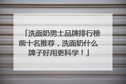 洗面奶男士品牌排行榜前十名推荐，洗面奶什么牌子好用更科学！