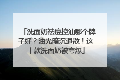 洗面奶祛痘控油哪个牌子好？油光暗沉退散！这十款洗面奶被夸爆