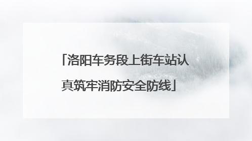洛阳车务段上街车站认真筑牢消防安全防线