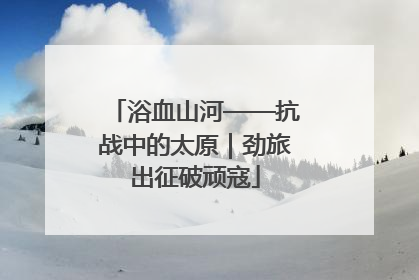 浴血山河——抗战中的太原｜劲旅出征破顽寇