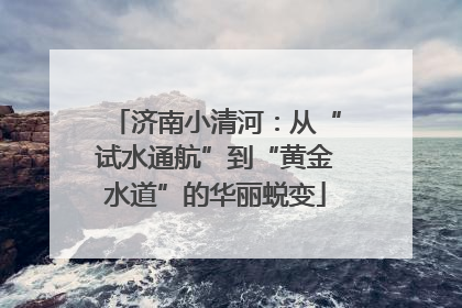 济南小清河：从“试水通航”到“黄金水道”的华丽蜕变