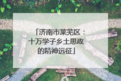 济南市莱芜区：十万学子乡土思政的精神远征