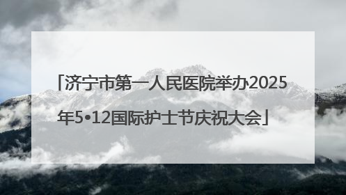 济宁市第一人民医院举办2025年5•12国际护士节庆祝大会
