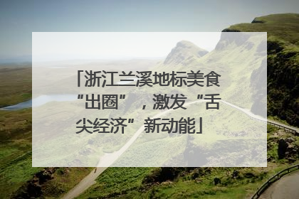 浙江兰溪地标美食“出圈”，激发“舌尖经济”新动能