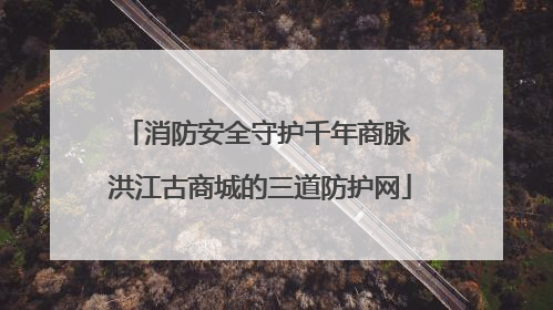 消防安全守护千年商脉 洪江古商城的三道防护网