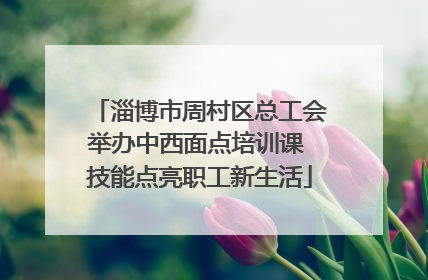 淄博市周村区总工会举办中西面点培训课 技能点亮职工新生活
