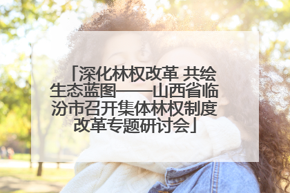 深化林权改革 共绘生态蓝图——山西省临汾市召开集体林权制度改革专题研讨会