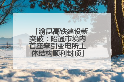 渝昆高铁建设新突破：昭通市境内首座牵引变电所主体结构顺利封顶