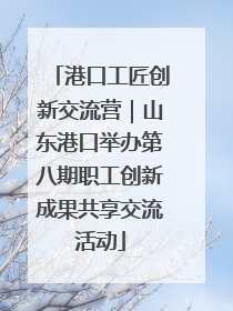 港口工匠创新交流营｜山东港口举办第八期职工创新成果共享交流活动