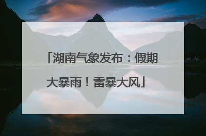 湖南气象发布：假期大暴雨！雷暴大风